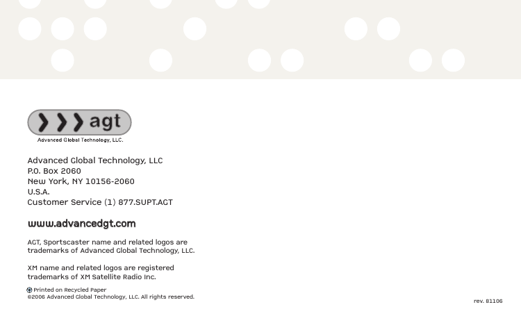 Advanced Global Technology, LLCP.O. Box 2060New York, NY 10156-2060U.S.A.Customer Service (1) 877.SUPT.AGTwwwwww..aaddvvaanncceeddggtt..ccoommAGT, Sportscaster name and related logos aretrademarks of Advanced Global Technology, LLC.XM name and related logos are registeredtrademarks of XM Satellite Radio Inc.Printed on Recycled Paper©2006 Advanced Global Technology, LLC. All rights reserved. rev. 81106