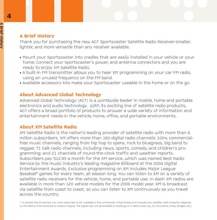 A BBrief HHistoryA Brief HistoryThank you for purchasing the new AGT Sportscaster Satellite Radio Receiver-smaller,lighter, and more versatile than any receiver available.• Mount your Sportscaster into cradles that are easily installed in your vehicle or yourhome. Connect your Sportscaster&apos;s power, and antenna connectors and you areready to enjoy XM Satellite Radio.• A built-in FM transmitter allows you to hear XM programming on your car FM radio,using an unused frequency on the FM band.• Available accessory kits make your Sportscaster useable in the home or on the go.About Advanced Global TechnologyAdvanced Global Technology (AGT) is a worldwide leader in mobile, home and portableelectronics and audio technology.  With its exciting line of satellite radio products,AGT offers a broad portfolio of products to answer a wide variety of information andentertainment needs-in the vehicle, home, office, and portable environments.About XM Satellite RadioXM Satellite Radio is the nation&apos;s leading provider of satellite radio with more than 6million subscribers. XM offers more than 160 digital radio channels: 100% commercial-free music channels, ranging from hip hop to opera, rock to bluegrass, big band toreggae; 71 talk radio channels, including news, sports, comedy, and children&apos;s pro-gramming; and 21 channels of round-the-clock traffic and weather reports.Subscribers pay $12.95 a month for the XM service, which was named Best RadioService by the music industry&apos;s leading magazine Billboard at the 2004 DigitalEntertainment Awards. Exclusive programming on XM includes Major LeagueBaseball® games for every team, all season long. You can listen to XM on a variety ofsatellite radio receivers for the vehicle, home, and portable use. In-dash XM radios areavailable in more than 120 vehicle models for the 2006 model year. XM is broadcastvia satellite from coast to coast, so you can listen to XM continuously as you travelacross the country.* To receive the XM service, you must subscribe to XM. Available in the continental United States and Canada only. Satellite radio reception dependson the ability of the antenna to receive a signal. The signal may not be available in buildings or if obstructed (e.g., by mountains, trees, bridges, etc).4