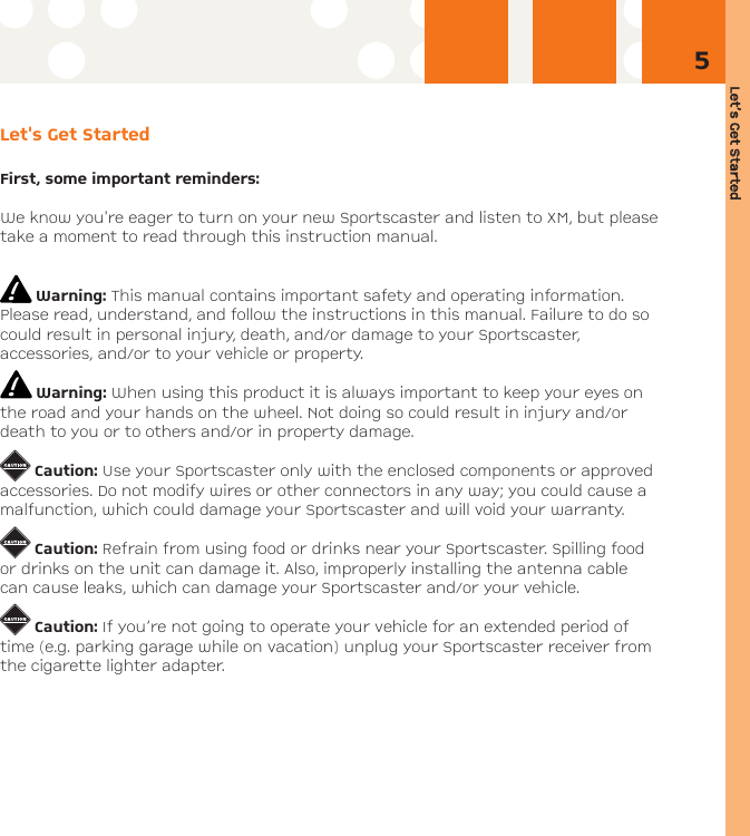 Let’s GGet SStarted5Let&apos;s Get StartedFirst, some important reminders:We know you&apos;re eager to turn on your new Sportscaster and listen to XM, but pleasetake a moment to read through this instruction manual.Warning: This manual contains important safety and operating information.Please read, understand, and follow the instructions in this manual. Failure to do socould result in personal injury, death, and/or damage to your Sportscaster, accessories, and/or to your vehicle or property.Warning: When using this product it is always important to keep your eyes onthe road and your hands on the wheel. Not doing so could result in injury and/ordeath to you or to others and/or in property damage.Caution: Use your Sportscaster only with the enclosed components or approvedaccessories. Do not modify wires or other connectors in any way; you could cause amalfunction, which could damage your Sportscaster and will void your warranty.Caution: Refrain from using food or drinks near your Sportscaster. Spilling foodor drinks on the unit can damage it. Also, improperly installing the antenna cablecan cause leaks, which can damage your Sportscaster and/or your vehicle.Caution: If you’re not going to operate your vehicle for an extended period oftime (e.g. parking garage while on vacation) unplug your Sportscaster receiver fromthe cigarette lighter adapter.