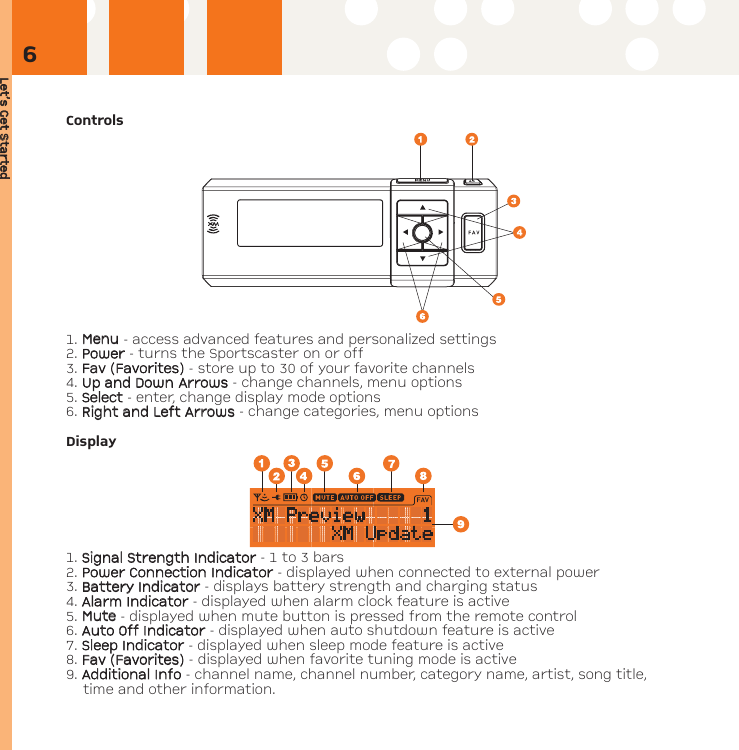 Let’s GGet SStartedControls1. MMeennuu- access advanced features and personalized settings2. PPoowweerr- turns the Sportscaster on or off3. FFaavv ((FFaavvoorriitteess)) - store up to 30 of your favorite channels4. UUpp aanndd DDoowwnnAArrrroowwss- change channels, menu options5. SSeelleecctt - enter, change display mode options6. RRiigghhtt aanndd LLeefftt AArrrroowwss- change categories, menu optionsDisplay1. SSiiggnnaall SSttrreennggtthh IInnddiiccaattoorr- 1 to 3 bars2. PPoowweerr CCoonnnneeccttiioonn IInnddiiccaattoorr - displayed when connected to external power3. BBaatttteerryy IInnddiiccaattoorr - displays battery strength and charging status4. AAllaarrmm IInnddiiccaattoorr- displayed when alarm clock feature is active5. MMuuttee- displayed when mute button is pressed from the remote control6. AAuuttoo OOffff IInnddiiccaattoorr - displayed when auto shutdown feature is active7. SSlleeeepp IInnddiiccaattoorr- displayed when sleep mode feature is active8. FFaavv ((FFaavvoorriitteess))- displayed when favorite tuning mode is active9. AAddddiittiioonnaall IInnffoo - channel name, channel number, category name, artist, song title,time and other information.6