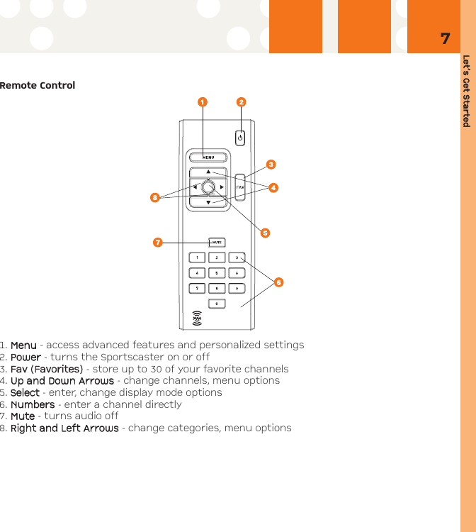 Let’s GGet SStarted7Remote Control1. MMeennuu- access advanced features and personalized settings2. PPoowweerr- turns the Sportscaster on or off3. FFaavv ((FFaavvoorriitteess)) - store up to 30 of your favorite channels4. UUpp aanndd DDoowwnn AArrrroowwss- change channels, menu options5. SSeelleecctt - enter, change display mode options6. NNuummbbeerrss- enter a channel directly7. MMuuttee- turns audio off8. RRiigghhtt aanndd LLeefftt AArrrroowwss- change categories, menu options