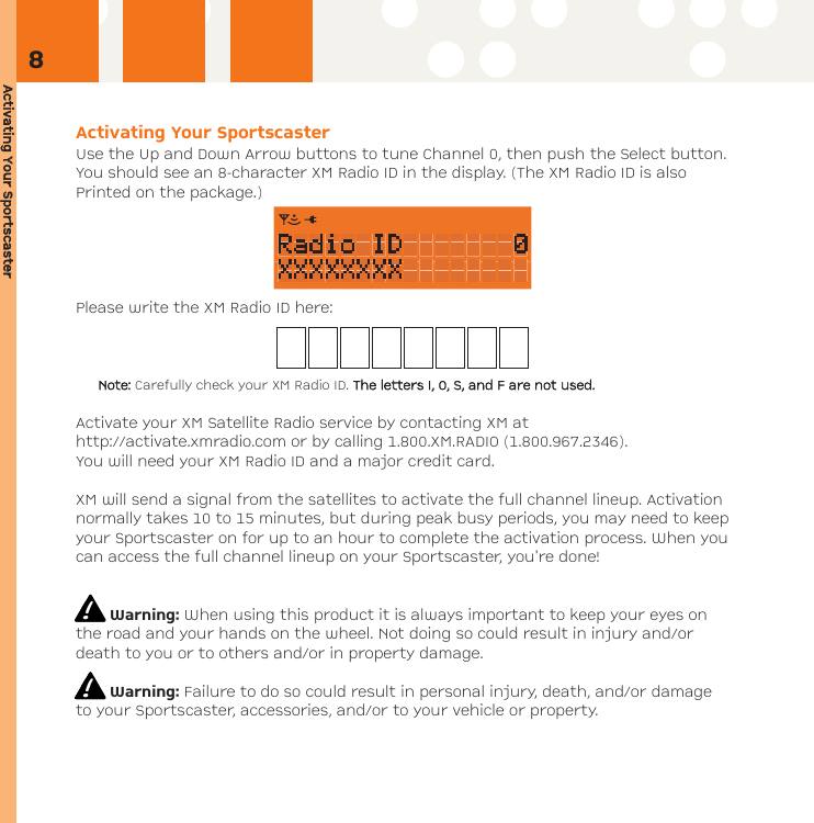 Activating YYour SSportscasterActivating Your SportscasterUse the Up and Down Arrow buttons to tune Channel 0, then push the Select button.You should see an 8-character XM Radio ID in the display. (The XM Radio ID is alsoPrinted on the package.)Please write the XM Radio ID here:Note: Carefully check your XM Radio ID. The lletters II, OO, SS, aand FF aare nnot uused.Activate your XM Satellite Radio service by contacting XM athttp://activate.xmradio.com or by calling 1.800.XM.RADIO (1.800.967.2346).You will need your XM Radio ID and a major credit card. XM will send a signal from the satellites to activate the full channel lineup. Activationnormally takes 10 to 15 minutes, but during peak busy periods, you may need to keepyour Sportscaster on for up to an hour to complete the activation process. When youcan access the full channel lineup on your Sportscaster, you&apos;re done!Warning: When using this product it is always important to keep your eyes onthe road and your hands on the wheel. Not doing so could result in injury and/ordeath to you or to others and/or in property damage.Warning: Failure to do so could result in personal injury, death, and/or damageto your Sportscaster, accessories, and/or to your vehicle or property.8