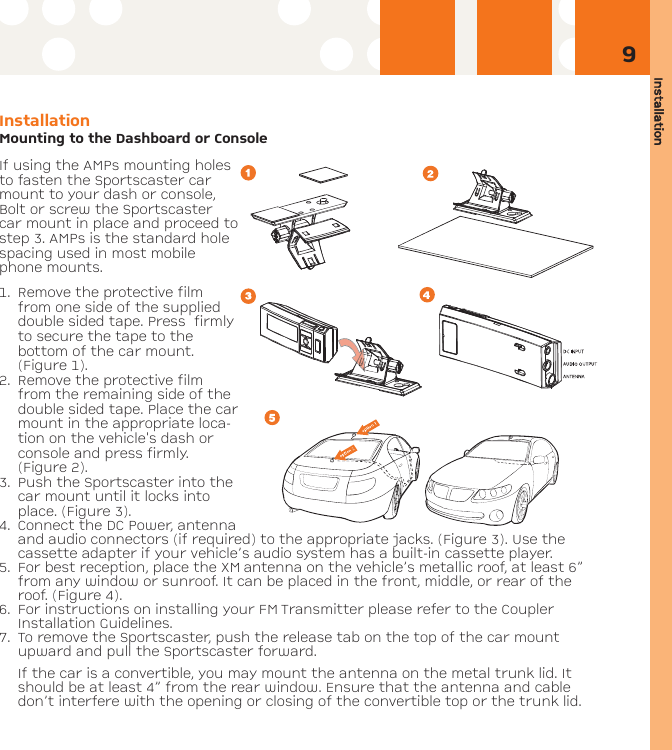 Installation9Installation Mounting to the Dashboard or ConsoleIf using the AMPs mounting holesto fasten the Sportscaster carmount to your dash or console,Bolt or screw the Sportscastercar mount in place and proceed tostep 3. AMPs is the standard holespacing used in most mobilephone mounts.1. Remove the protective filmfrom one side of the supplieddouble sided tape. Press  firmlyto secure the tape to thebottom of the car mount.(Figure 1). 2. Remove the protective filmfrom the remaining side of thedouble sided tape. Place the carmount in the appropriate loca-tion on the vehicle&apos;s dash orconsole and press firmly.(Figure 2). 3. Push the Sportscaster into thecar mount until it locks intoplace. (Figure 3). 4. Connect the DC Power, antennaand audio connectors (if required) to the appropriate jacks. (Figure 3). Use thecassette adapter if your vehicle’s audio system has a built-in cassette player.5. For best reception, place the XM antenna on the vehicle’s metallic roof, at least 6”from any window or sunroof. It can be placed in the front, middle, or rear of theroof. (Figure 4).6. For instructions on installing your FM Transmitter please refer to the CouplerInstallation Guidelines.7. To remove the Sportscaster, push the release tab on the top of the car mountupward and pull the Sportscaster forward.If the car is a convertible, you may mount the antenna on the metal trunk lid. Itshould be at least 4” from the rear window. Ensure that the antenna and cabledon’t interfere with the opening or closing of the convertible top or the trunk lid.