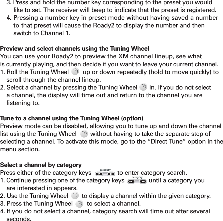 3. Press and hold the number key corresponding to the preset you would like to set. The receiver will beep to indicate that the preset is registered.4. Pressing a number key in preset mode without having saved a numberto that preset will cause the Roady2 to display the number and then switch to Channel 1. Preview and select channels using the Tuning Wheel You can use your Roady2 to preview the XM channel lineup, see what is currently playing, and then decide if you want to leave your current channel.1. Roll the Tuning Wheel        up or down repeatedly (hold to move quickly) toscroll through the channel lineup.2. Select a channel by pressing the Tuning Wheel  in. If you do not select a channel, the display will time out and return to the channel you are   listening to.Tune to a channel using the Tuning Wheel (option)Preview mode can be disabled, allowing you to tune up and down the channellist using the Tuning Wheel without having to take the separate step ofselecting a channel. To activate this mode, go to the “Direct Tune” option in themenu section. Select a channel by category Press either of the category keys               to enter category search. 1. Continue pressing one of the category keys              until a category you are interested in appears.2. Use the Tuning Wheel        to display a channel within the given category.3. Press the Tuning Wheel to select a channel.4. If you do not select a channel, category search will time out after several seconds.Section 310categorycategory