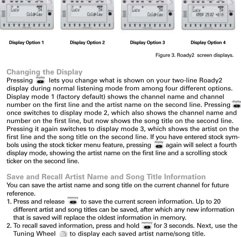 Changing the DisplayPressing        lets you change what is shown on your two-line Roady2 display during normal listening mode from among four different options.Display mode 1 (factory default) shows the channel name and channelnumber on the first line and the artist name on the second line. Pressingonce switches to display mode 2, which also shows the channel name andnumber on the first line, but now shows the song title on the second line.Pressing it again switches to display mode 3, which shows the artist on thefirst line and the song title on the second line. If you have entered stock sym-bols using the stock ticker menu feature, pressing        again will select a fourthdisplay mode, showing the artist name on the first line and a scrolling stockticker on the second line.Save and Recall Artist Name and Song Title Information You can save the artist name and song title on the current channel for future reference.1. Press and release         to save the current screen information. Up to 20different artist and song titles can be saved, after which any new informationthat is saved will replace the oldest information in memory. 2. To recall saved information, press and hold        for 3 seconds. Next, use theTuning Wheel       to display each saved artist name/song title.11memorymemorydisplaydisplaydisplayDisplay Option 1 Display Option 2 Display Option 3 Display Option 4Section 3Figure 3. Roady2  screen displays.