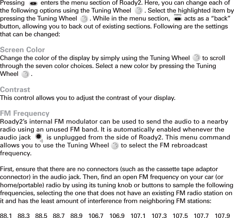 Menu Commands and SettingsPressing         enters the menu section of Roady2. Here, you can change each of the following options using the Tuning Wheel        . Select the highlighted item bypressing the Tuning Wheel       . While in the menu section,       acts as a “back”button, allowing you to back out of existing sections. Following are the settingsthat can be changed:Screen ColorChange the color of the display by simply using the Tuning Wheel       to scrollthrough the seven color choices. Select a new color by pressing the TuningWheel       .ContrastThis control allows you to adjust the contrast of your display.FM FrequencyRoady2’s internal FM modulator can be used to send the audio to a nearbyradio using an unused FM band. It is automatically enabled whenever theaudio jack        is unplugged from the side of Roady2. This menu commandallows you to use the Tuning Wheel      to select the FM rebroadcast frequency. First, ensure that there are no connectors (such as the cassette tape adaptor connector) in the audio jack. Then, find an open FM frequency on your car (orhome/portable) radio by using its tuning knob or buttons to sample the followingfrequencies, selecting the one that does not have an existing FM radio station onit and has the least amount of interference from neighboring FM stations:88.1   88.3   88.5   88.7   88.9   106.7   106.9   107.1   107.3   107.5   107.7   107.9Section 4menumenu12