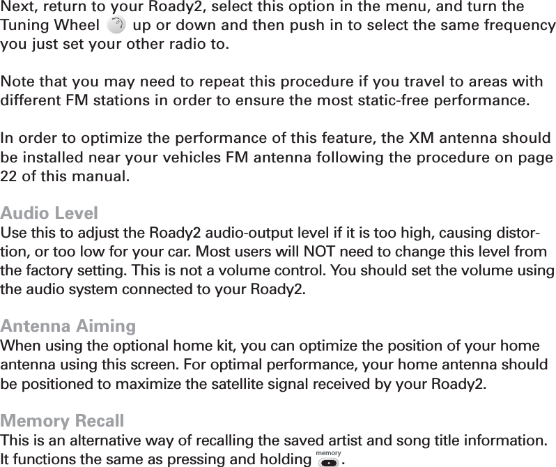 Next, return to your Roady2, select this option in the menu, and turn theTuning Wheel       up or down and then push in to select the same frequency you just set your other radio to.Note that you may need to repeat this procedure if you travel to areas withdifferent FM stations in order to ensure the most static-free performance.In order to optimize the performance of this feature, the XM antenna shouldbe installed near your vehicles FM antenna following the procedure on page 22 of this manual.Audio LevelUse this to adjust the Roady2 audio-output level if it is too high, causing distor-tion, or too low for your car. Most users will NOT need to change this level fromthe factory setting. This is not a volume control. You should set the volume usingthe audio system connected to your Roady2.Antenna AimingWhen using the optional home kit, you can optimize the position of your homeantenna using this screen. For optimal performance, your home antenna shouldbe positioned to maximize the satellite signal received by your Roady2.Memory RecallThis is an alternative way of recalling the saved artist and song title information. It functions the same as pressing and holding       .Section 413memory