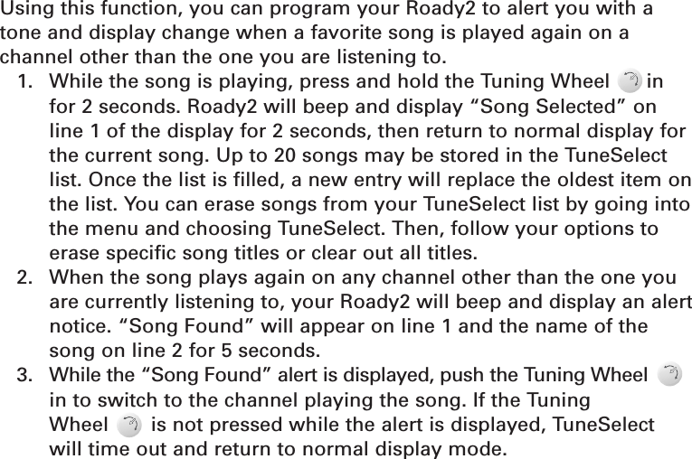 TuneSelect™Using this function, you can program your Roady2 to alert you with atone and display change when a favorite song is played again on a channel other than the one you are listening to.1.  While the song is playing, press and hold the Tuning Wheel      in for 2 seconds. Roady2 will beep and display “Song Selected” on line 1 of the display for 2 seconds, then return to normal display for the current song. Up to 20 songs may be stored in the TuneSelect list. Once the list is filled, a new entry will replace the oldest item onthe list. You can erase songs from your TuneSelect list by going intothe menu and choosing TuneSelect. Then, follow your options to erase specific song titles or clear out all titles.2.  When the song plays again on any channel other than the one you are currently listening to, your Roady2 will beep and display an alertnotice. “Song Found” will appear on line 1 and the name of the song on line 2 for 5 seconds.3.  While the “Song Found” alert is displayed, push the Tuning Wheel in to switch to the channel playing the song. If the Tuning Wheel       is not pressed while the alert is displayed, TuneSelect will time out and return to normal display mode.Section 414