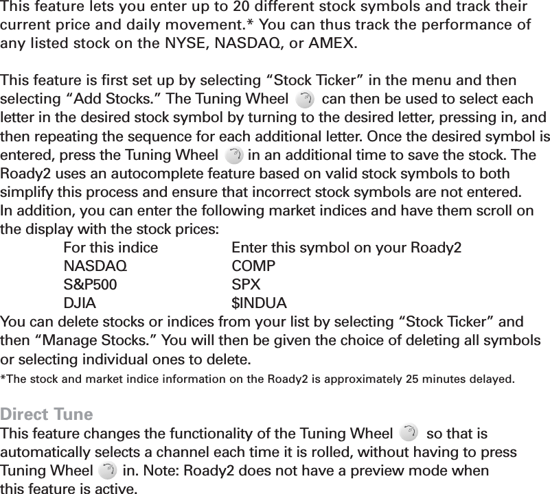 15Stock TickerThis feature lets you enter up to 20 different stock symbols and track theircurrent price and daily movement.* You can thus track the performance ofany listed stock on the NYSE, NASDAQ, or AMEX.This feature is first set up by selecting “Stock Ticker” in the menu and thenselecting “Add Stocks.” The Tuning Wheel        can then be used to select each letter in the desired stock symbol by turning to the desired letter, pressing in, andthen repeating the sequence for each additional letter. Once the desired symbol isentered, press the Tuning Wheel       in an additional time to save the stock. TheRoady2 uses an autocomplete feature based on valid stock symbols to both simplify this process and ensure that incorrect stock symbols are not entered.In addition, you can enter the following market indices and have them scroll onthe display with the stock prices:For this indice Enter this symbol on your Roady2NASDAQ COMPS&amp;P500 SPXDJIA $INDUAYou can delete stocks or indices from your list by selecting “Stock Ticker” and then “Manage Stocks.” You will then be given the choice of deleting all symbolsor selecting individual ones to delete.*The stock and market indice information on the Roady2 is approximately 25 minutes delayed.Direct TuneThis feature changes the functionality of the Tuning Wheel        so that is automatically selects a channel each time it is rolled, without having to pressTuning Wheel       in. Note: Roady2 does not have a preview mode when this feature is active.Section 4