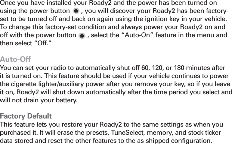 Section 416Auto-OnOnce you have installed your Roady2 and the power has been turned onusing the power button      , you will discover your Roady2 has been factory-set to be turned off and back on again using the ignition key in your vehicle.To  change this factory-set condition and always power your Roady2 on andoff with the power button      , select the “Auto-On” feature in the menu andthen select “Off.”Auto-OffYou can set your radio to automatically shut off 60, 120, or 180 minutes after it is turned on. This feature should be used if your vehicle continues to powerthe cigarette lighter/auxiliary power after you remove your key, so if you leaveit on, Roady2 will shut down automatically after the time period you select andwill not drain your battery. Factory DefaultThis feature lets you restore your Roady2 to the same settings as when youpurchased it. It will erase the presets, TuneSelect, memory, and stock tickerdata stored and reset the other features to the as-shipped configuration.