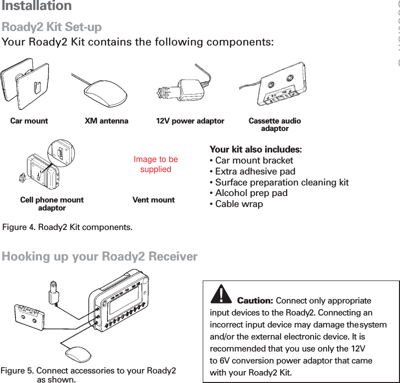 17InstallationRoady2 Kit Set-upYour Roady2 Kit contains the following components:Cell phone mountadaptorVent mountCassette audio adaptorCar mount 12V power adaptorXM antennaYour kit also includes:• Car mount bracket • Extra adhesive pad • Surface preparation cleaning kit • Alcohol prep pad• Cable wrapHooking up your Roady2 ReceiverFigure 5. Connect accessories to your Roady2as shown.Caution: Connect only appropriate  input devices to the Roady2. Connecting anincorrect input device may damage thesystemand/or the external electronic device. It is recommended that you use only the 12V    to 6V conversion power adaptor that came with your Roady2 Kit. Section 5Figure 4. Roady2 Kit components.Image to besupplied