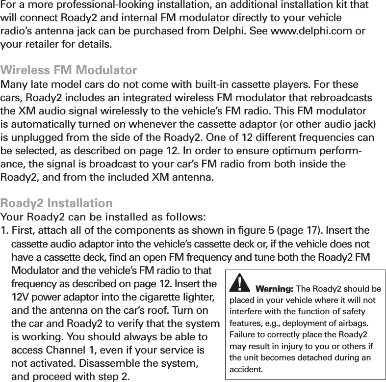 19FM ModulatorFor a more professional-looking installation, an additional installation kit thatwill connect Roady2 and internal FM modulator directly to your vehicleradio’s antenna jack can be purchased from Delphi. See www.delphi.com oryour retailer for details.Wireless FM ModulatorMany late model cars do not come with built-in cassette players. For thesecars, Roady2 includes an integrated wireless FM modulator that rebroadcaststhe XM audio signal wirelessly to the vehicle’s FM radio. This FM modulatoris automatically turned on whenever the cassette adaptor (or other audio jack)is unplugged from the side of the Roady2. One of 12 different frequencies canbe selected, as described on page 12. In order to ensure optimum perform-ance, the signal is broadcast to your car’s FM radio from both inside theRoady2, and from the included XM antenna. Roady2 InstallationYour Roady2 can be installed as follows:1. First, attach all of the components as shown in figure 5 (page 17). Insert thecassette audio adaptor into the vehicle’s cassette deck or, if the vehicle does nothave a cassette deck, find an open FM frequency and tune both the Roady2 FMModulator and the vehicle’s FM radio to thatfrequency as described on page 12. Insert the12V power adaptor into the cigarette lighter,and the antenna on the car’s roof. Turn onthe car and Roady2 to verify that the systemis working. You should always be able toaccess Channel 1, even if your service is not activated. Disassemble the system, and proceed with step 2.Section 5Warning: The Roady2 should beplaced in your vehicle where it will notinterfere with the function of safety features, e.g., deployment of airbags.Failure to correctly place the Roady2may result in injury to you or others ifthe unit becomes detached during anaccident.