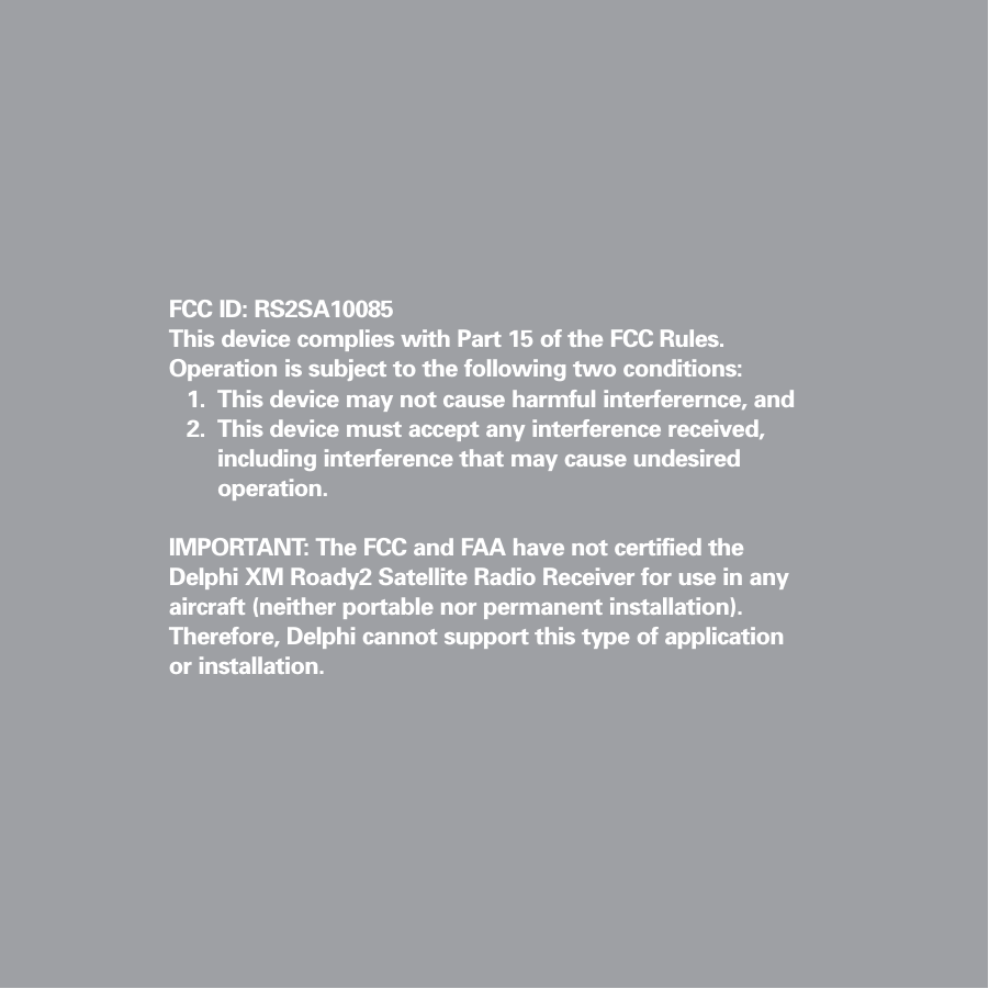 FCC ID: RS2SA10085This device complies with Part 15 of the FCC Rules.Operation is subject to the following two conditions:1. This device may not cause harmful interferernce, and2. This device must accept any interference received, including interference that may cause undesired operation.IMPORTANT: The FCC and FAA have not certified theDelphi XM Roady2 Satellite Radio Receiver for use in anyaircraft (neither portable nor permanent installation).Therefore, Delphi cannot support this type of applicationor installation.