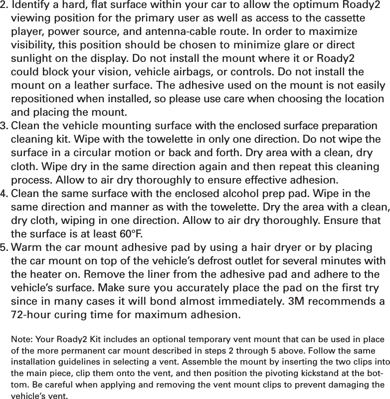 Section 5202. Identify a hard, flat surface within your car to allow the optimum Roady2viewing position for the primary user as well as access to the cassetteplayer, power source, and antenna-cable route. In order to maximize visibility, this position should be chosen to minimize glare or direct sunlight on the display. Do not install the mount where it or Roady2 could block your vision, vehicle airbags, or controls. Do not install themount on a leather surface. The adhesive used on the mount is not easilyrepositioned when installed, so please use care when choosing the locationand placing the mount.3. Clean the vehicle mounting surface with the enclosed surface preparationcleaning kit. Wipe with the towelette in only one direction. Do not wipe thesurface in a circular motion or back and forth. Dry area with a clean, drycloth. Wipe dry in the same direction again and then repeat this cleaningprocess. Allow to air dry thoroughly to ensure effective adhesion.4. Clean the same surface with the enclosed alcohol prep pad. Wipe in thesame direction and manner as with the towelette. Dry the area with a clean,dry cloth, wiping in one direction. Allow to air dry thoroughly. Ensure thatthe surface is at least 60°F.5. Warm the car mount adhesive pad by using a hair dryer or by placing the car mount on top of the vehicle’s defrost outlet for several minutes withthe heater on. Remove the liner from the adhesive pad and adhere to thevehicle’s surface. Make sure you accurately place the pad on the first trysince in many cases it will bond almost immediately. 3M recommends a72-hour curing time for maximum adhesion.Note: Your Roady2 Kit includes an optional temporary vent mount that can be used in placeof the more permanent car mount described in steps 2 through 5 above. Follow the sameinstallation guidelines in selecting a vent. Assemble the mount by inserting the two clips intothe main piece, clip them onto the vent, and then position the pivoting kickstand at the bot-tom. Be careful when applying and removing the vent mount clips to prevent damaging thevehicle’s vent.