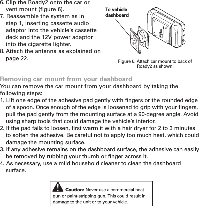 6. Clip the Roady2 onto the car or vent mount (figure 6).7. Reassemble the system as in step 1, inserting cassette audioadaptor into the vehicle’s cassette deck and the 12V power adaptor into the cigarette lighter.8. Attach the antenna as explained on page 22.Removing car mount from your dashboardYou can remove the car mount from your dashboard by taking the following steps:1. Lift one edge of the adhesive pad gently with fingers or the rounded edgeof a spoon. Once enough of the edge is loosened to grip with your fingers,pull the pad gently from the mounting surface at a 90-degree angle. Avoidusing sharp tools that could damage the vehicle’s interior.2. If the pad fails to loosen, first warm it with a hair dryer for 2 to 3 minutes to soften the adhesive. Be careful not to apply too much heat, which could damage the mounting surface. 3. If any adhesive remains on the dashboard surface, the adhesive can easilybe removed by rubbing your thumb or finger across it.4. As necessary, use a mild household cleaner to clean the dashboard surface.21Figure 6. Attach car mount to back ofRoady2 as shown.To  vehicledashboardCaution: Never use a commercial heatgun or paint-stripping gun. This could result indamage to the unit or to your vehicle.Section 5