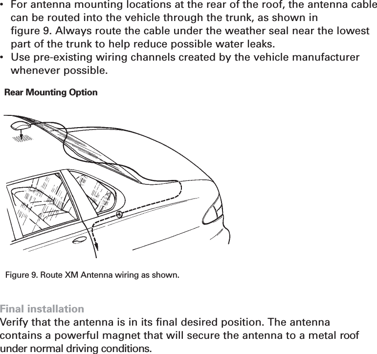 Section 5•For antenna mounting locations at the rear of the roof, the antenna cablecan be routed into the vehicle through the trunk, as shown in figure 9. Always route the cable under the weather seal near the lowestpart of the trunk to help reduce possible water leaks.•Use pre-existing wiring channels created by the vehicle manufacturerwhenever possible.Final installationVerify that the antenna is in its final desired position. The antenna contains a powerful magnet that will secure the antenna to a metal roofunder normal driving conditions.24Figure 9. Route XM Antenna wiring as shown.Rear Mounting Option