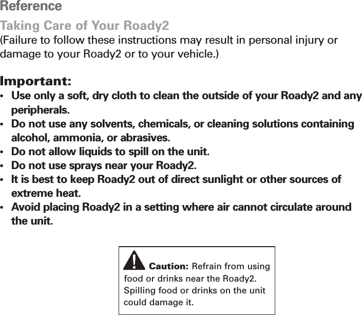 Section 6ReferenceTaking Care of Your Roady2(Failure to follow these instructions may result in personal injury or damage to your Roady2 or to your vehicle.)Important:•Use only a soft, dry cloth to clean the outside of your Roady2 and any peripherals.•Do not use any solvents, chemicals, or cleaning solutions containing alcohol, ammonia, or abrasives.•Do not allow liquids to spill on the unit.•Do not use sprays near your Roady2.•It is best to keep Roady2 out of direct sunlight or other sources of extreme heat.•Avoid placing Roady2 in a setting where air cannot circulate around the unit.25Caution: Refrain from usingfood or drinks near the Roady2.Spilling food or drinks on the unitcould damage it.