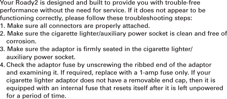 Section 626TroubleshootingYour Roady2 is designed and built to provide you with trouble-free performance without the need for service. If it does not appear to be functioning correctly, please follow these troubleshooting steps:1. Make sure all connectors are properly attached.2. Make sure the cigarette lighter/auxiliary power socket is clean and free ofcorrosion.3. Make sure the adaptor is firmly seated in the cigarette lighter/auxiliary power socket.4. Check the adaptor fuse by unscrewing the ribbed end of the adaptor and examining it. If required, replace with a 1-amp fuse only. If your cigarette lighter adaptor does not have a removable end cap, then it isequipped with an internal fuse that resets itself after it is left unpoweredfor a period of time.