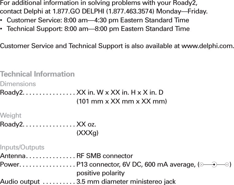 29Section 6Contacting Product Technical Support and Customer ServiceFor additional information in solving problems with your Roady2, contact Delphi at 1.877.GO DELPHI (1.877.463.3574) Monday—Friday.•  Customer Service: 8:00 am—4:30 pm Eastern Standard Time•  Technical Support: 8:00 am—8:00 pm Eastern Standard Time Customer Service and Technical Support is also available at www.delphi.com.Technical InformationDimensionsRoady2. . . . . . . . . . . . . . . . XX in. W x XX in. H x X in. D (101 mm x XX mm x XX mm)WeightRoady2. . . . . . . . . . . . . . . . XX oz. (XXXg)Inputs/Outputs Antenna. . . . . . . . . . . . . . . RF SMB connectorPower. . . . . . . . . . . . . . . . . P13 connector, 6V DC, 600 mA average, (                ) positive polarityAudio output . . . . . . . . . . 3.5 mm diameter ministereo jack