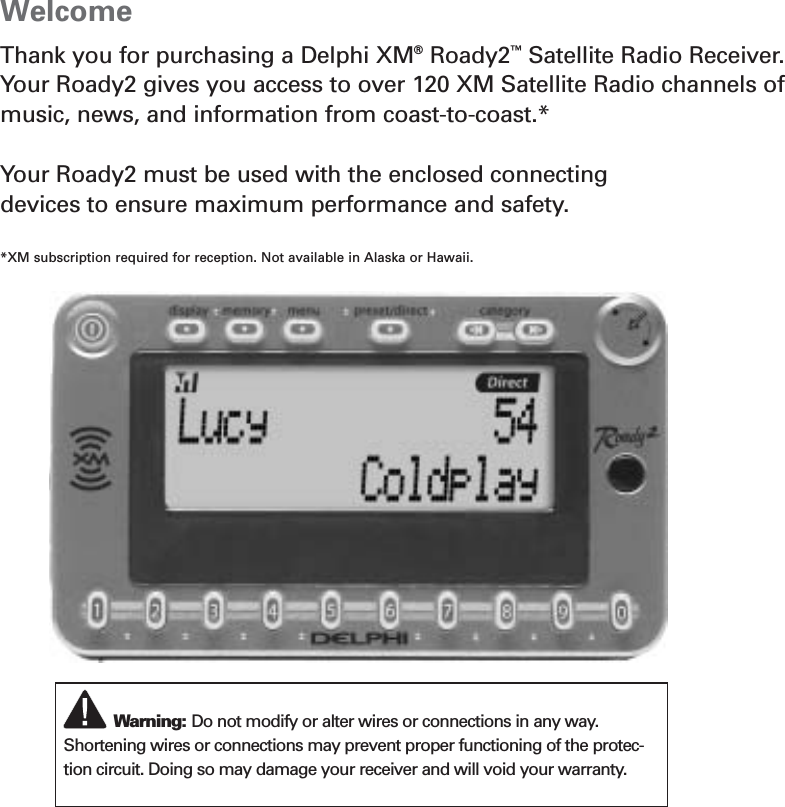 WelcomeThank you for purchasing a Delphi XM®Roady2™Satellite Radio Receiver.Your Roady2 gives you access to over 120 XM Satellite Radio channels ofmusic, news, and information from coast-to-coast.*Your Roady2 must be used with the enclosed connecting devices to ensure maximum performance and safety.*XM subscription required for reception. Not available in Alaska or Hawaii.Warning: Do not modify or alter wires or connections in any way.Shortening wires or connections may prevent proper functioning of the protec-tion circuit. Doing so may damage your receiver and will void your warranty.3