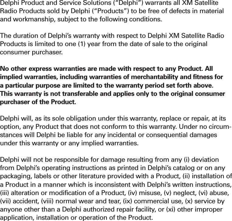 Section 730XM Satellite Radio Limited Consumer Warranty Delphi Product and Service Solutions (“Delphi”) warrants all XM SatelliteRadio Products sold by Delphi (“Products”) to be free of defects in materialand workmanship, subject to the following conditions.The duration of Delphi’s warranty with respect to Delphi XM Satellite RadioProducts is limited to one (1) year from the date of sale to the originalconsumer purchaser. No other express warranties are made with respect to any Product. Allimplied warranties, including warranties of merchantability and fitness fora particular purpose are limited to the warranty period set forth above.This warranty is not transferable and applies only to the original consumerpurchaser of the Product. Delphi will, as its sole obligation under this warranty, replace or repair, at itsoption, any Product that does not conform to this warranty. Under no circum-stances will Delphi be liable for any incidental or consequential damagesunder this warranty or any implied warranties.Delphi will not be responsible for damage resulting from any (i) deviationfrom Delphi’s operating instructions as printed in Delphi’s catalog or on anypackaging, labels or other literature provided with a Product, (ii) installation ofa Product in a manner which is inconsistent with Delphi’s written instructions,(iii) alteration or modification of a Product, (iv) misuse, (v) neglect, (vi) abuse,(vii) accident, (viii) normal wear and tear, (ix) commercial use, (x) service byanyone other than a Delphi authorized repair facility, or (xi) other improperapplication, installation or operation of the Product.