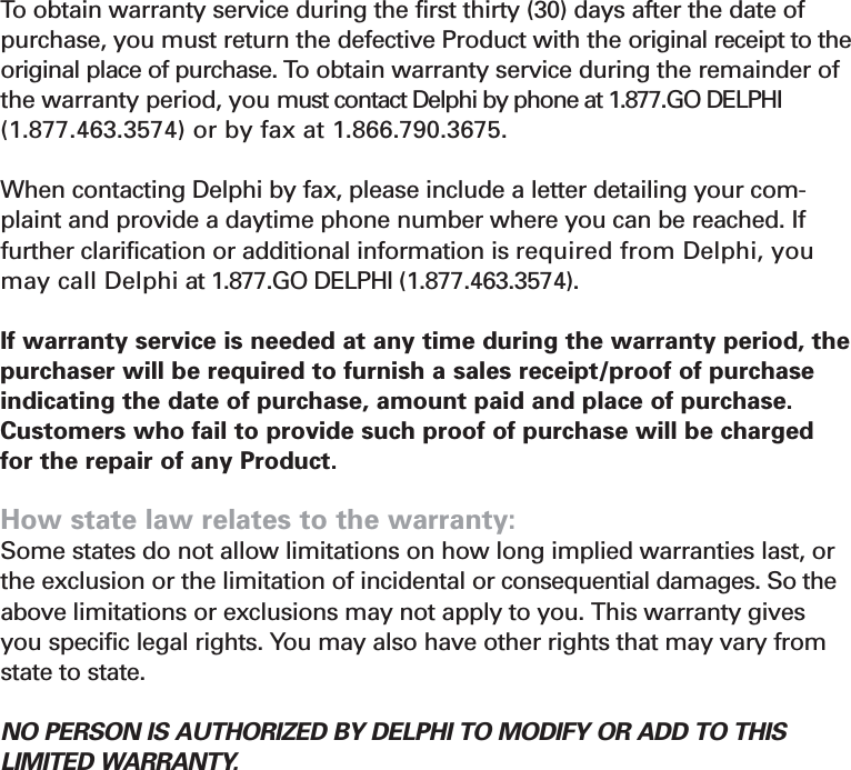 Section 7How you (the Customer) can get service: To  obtain warranty service during the first thirty (30) days after the date of purchase, you must return the defective Product with the original receipt to theoriginal place of purchase. To obtain warranty service during the remainder ofthe warranty period, you must contact Delphi by phone at 1.877.GO DELPHI(1.877.463.3574) or by fax at 1.866.790.3675. When contacting Delphi by fax, please include a letter detailing your com-plaint and provide a daytime phone number where you can be reached. Iffurther clarification or additional information is required from Delphi, youmay call Delphi at 1.877.GO DELPHI (1.877.463.3574).If warranty service is needed at any time during the warranty period, thepurchaser will be required to furnish a sales receipt/proof of purchaseindicating the date of purchase, amount paid and place of purchase.Customers who fail to provide such proof of purchase will be chargedfor the repair of any Product.How state law relates to the warranty:  Some states do not allow limitations on how long implied warranties last, orthe exclusion or the limitation of incidental or consequential damages. So theabove limitations or exclusions may not apply to you. This warranty givesyou specific legal rights. You may also have other rights that may vary fromstate to state. NO PERSON IS AUTHORIZED BY DELPHI TO MODIFY OR ADD TO THIS LIMITED WARRANTY.31