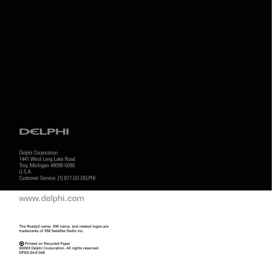 Delphi Corporation1441 West Long Lake RoadTroy, Michigan 48098-5090U.S.A.Customer Service: [1] 877.GO DELPHIwww.delphi.comPrinted on Recycled Paper©2003 Delphi Corporation. All rights reserved.DPSS-04-E-049The Roady2 name, XM name, and related logos aretrademarks of XM Satellite Radio Inc.