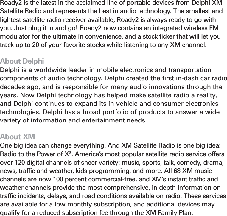 4About RoadyRoady2 is the latest in the acclaimed line of portable devices from Delphi XMSatellite Radio and represents the best in audio technology. The smallest andlightest satellite radio receiver available, Roady2 is always ready to go withyou. Just plug it in and go! Roady2 now contains an integrated wireless FMmodulator for the ultimate in convenience, and a stock ticker that will let youtrack up to 20 of your favorite stocks while listening to any XM channel.About DelphiDelphi is a worldwide leader in mobile electronics and transportationcomponents of audio technology. Delphi created the first in-dash car radiodecades ago, and is responsible for many audio innovations through theyears. Now Delphi technology has helped make satellite radio a reality,and Delphi continues to expand its in-vehicle and consumer electronicstechnologies. Delphi has a broad portfolio of products to answer a widevariety of information and entertainment needs.About XMOne big idea can change everything. And XM Satellite Radio is one big idea:Radio to the Power of X®. America’s most popular satellite radio service offersover 120 digital channels of sheer variety: music, sports, talk, comedy, drama,news, traffic and weather, kids programming, and more. All 68 XM musicchannels are now 100 percent commercial-free, and XM’s instant traffic andweather channels provide the most comprehensive, in-depth information ontraffic incidents, delays, and road conditions available on radio. These servicesare available for a low monthly subscription, and additional devices mayqualify for a reduced subscription fee through the XM Family Plan.