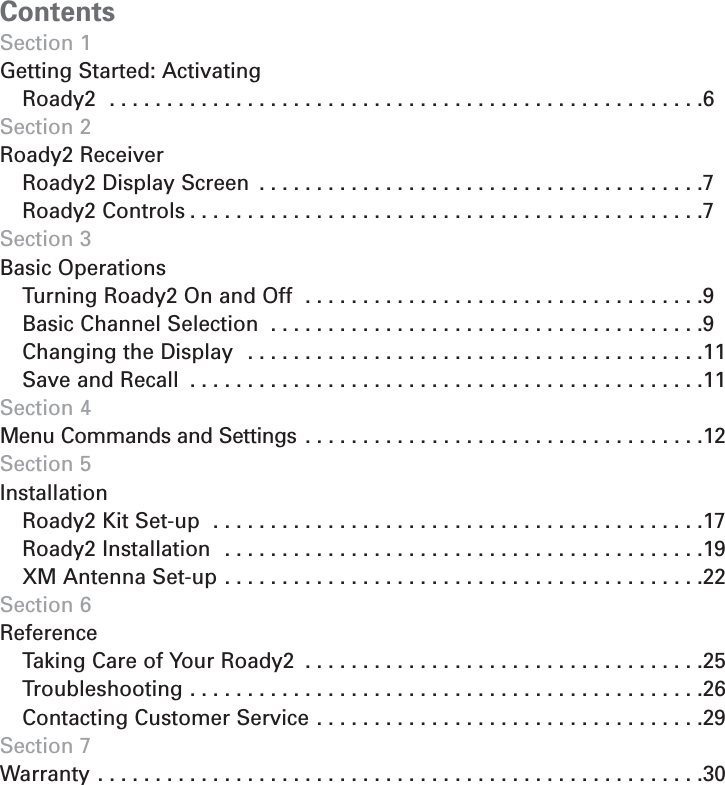 ContentsSection 1Getting Started: Activating Roady2  . . . . . . . . . . . . . . . . . . . . . . . . . . . . . . . . . . . . . . . . . . . . . . . . . . . .6Section 2Roady2 ReceiverRoady2 Display Screen  . . . . . . . . . . . . . . . . . . . . . . . . . . . . . . . . . . . . . . .7Roady2 Controls . . . . . . . . . . . . . . . . . . . . . . . . . . . . . . . . . . . . . . . . . . . . .7Section 3Basic OperationsTurning Roady2 On and Off  . . . . . . . . . . . . . . . . . . . . . . . . . . . . . . . . . . .9Basic Channel Selection  . . . . . . . . . . . . . . . . . . . . . . . . . . . . . . . . . . . . . .9Changing the Display  . . . . . . . . . . . . . . . . . . . . . . . . . . . . . . . . . . . . . . . .11Save and Recall  . . . . . . . . . . . . . . . . . . . . . . . . . . . . . . . . . . . . . . . . . . . . .11Section 4Menu Commands and Settings  . . . . . . . . . . . . . . . . . . . . . . . . . . . . . . . . . . .12Section 5InstallationRoady2 Kit Set-up  . . . . . . . . . . . . . . . . . . . . . . . . . . . . . . . . . . . . . . . . . . .17Roady2 Installation  . . . . . . . . . . . . . . . . . . . . . . . . . . . . . . . . . . . . . . . . . .19XM Antenna Set-up . . . . . . . . . . . . . . . . . . . . . . . . . . . . . . . . . . . . . . . . . .22Section 6 ReferenceTaking Care of Your Roady2  . . . . . . . . . . . . . . . . . . . . . . . . . . . . . . . . . . .25Troubleshooting . . . . . . . . . . . . . . . . . . . . . . . . . . . . . . . . . . . . . . . . . . . . .26Contacting Customer Service . . . . . . . . . . . . . . . . . . . . . . . . . . . . . . . . . .29Section 7Warranty . . . . . . . . . . . . . . . . . . . . . . . . . . . . . . . . . . . . . . . . . . . . . . . . . . . . .305