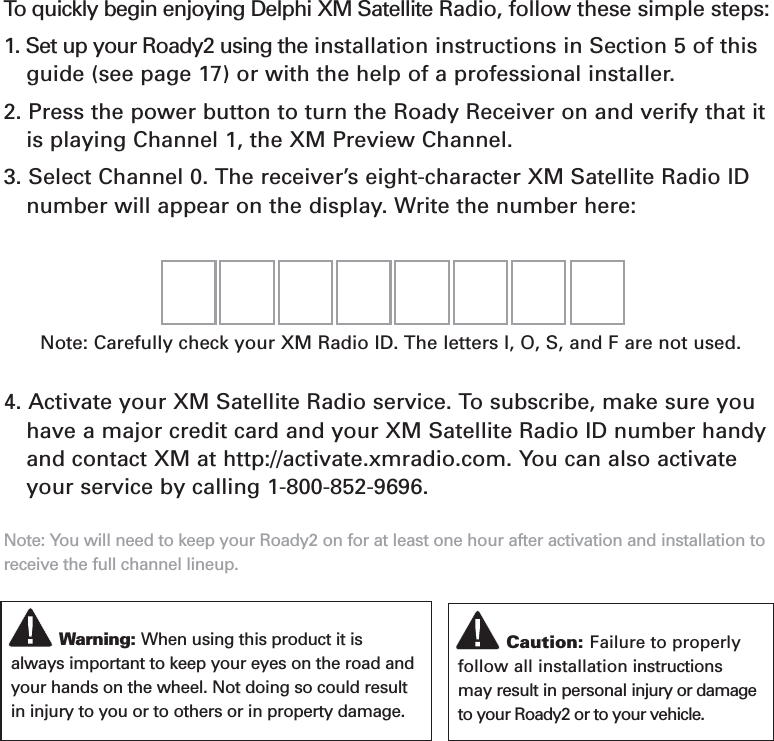 Section 1Getting Started: Activating Roady2To  quickly begin enjoying Delphi XM Satellite Radio, follow these simple steps:1. Set up your Roady2 using the installation instructions in Section 5 of thisguide (see page 17) or with the help of a professional installer. 2. Press the power button to turn the Roady Receiver on and verify that itis playing Channel 1, the XM Preview Channel.3. Select Channel 0. The receiver’s eight-character XM Satellite Radio ID number will appear on the display. Write the number here:4. Activate your XM Satellite Radio service. To subscribe, make sure you have a major credit card and your XM Satellite Radio ID number handyand contact XM at http://activate.xmradio.com. You can also activateyour service by calling 1-800-852-9696.Note: You will need to keep your Roady2 on for at least one hour after activation and installation toreceive the full channel lineup.Caution: Failure to properlyfollow all installation instructionsmay result in personal injury or damageto your Roady2 or to your vehicle.Warning: When using this product it isalways important to keep your eyes on the road andyour hands on the wheel. Not doing so could resultin injury to you or to others or in property damage.Note: Carefully check your XM Radio ID. The letters I, O, S, and F are not used. 6