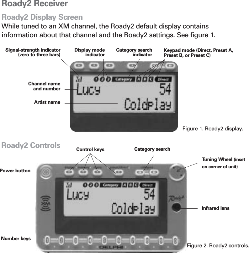 Roady2 ReceiverRoady2 Display ScreenWhile tuned to an XM channel, the Roady2 default display contains information about that channel and the Roady2 settings. See figure 1.Signal-strength indicator (zero to three bars) Keypad mode (Direct, Preset A,Preset B, or Preset C)Channel nameand numberArtist nameFigure 1. Roady2 display.Section 2Display modeindicatorCategory searchindicator7Tuning Wheel (inseton corner of unit)Power buttonCategory searchControl keysFigure 2. Roady2 controls.Number keysInfrared lensRoady2 Controls