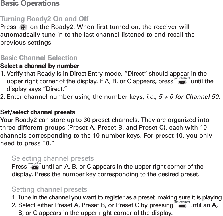 9Basic OperationsTurning Roady2 On and OffPress       on the Roady2. When first turned on, the receiver will automatically tune in to the last channel listened to and recall the previous settings.Basic Channel SelectionSelect a channel by number1. Verify that Roady is in Direct Entry mode. “Direct” should appear in the upper right corner of the display. If A, B, or C appears, press          until thedisplay says “Direct.”2. Enter channel number using the number keys, i.e., 5 + 0 for Channel 50.Set/select channel presetsYour Roady2 can store up to 30 preset channels. They are organized intothree different groups (Preset A, Preset B, and Preset C), each with 10 channels corresponding to the 10 number keys. For preset 10, you onlyneed to press “0.”Selecting channel presetsPress        until an A, B, or C appears in the upper right corner of the display. Press the number key corresponding to the desired preset.Setting channel presets1. Tune in the channel you want to register as a preset, making sure it is playing.2. Select either Preset A, Preset B, or Preset C by pressing         until an A, B, or C appears in the upper right corner of the display.preset/directpreset/directpreset/directSection 3