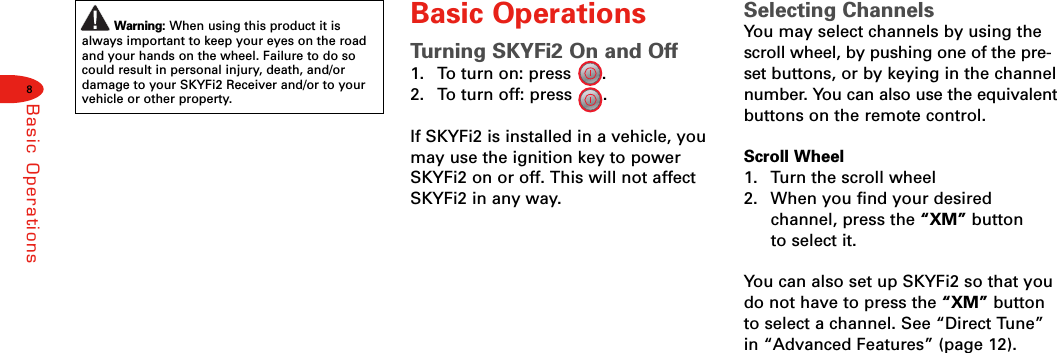 8Basic OperationsWarning: When using this product it isalways important to keep your eyes on the roadand your hands on the wheel. Failure to do socould result in personal injury, death, and/ordamage to your SKYFi2 Receiver and/or to yourvehicle or other property.Basic OperationsTurning SKYFi2 On and Off1. To turn on: press      .2. To turn off: press      .If SKYFi2 is installed in a vehicle, youmay use the ignition key to powerSKYFi2 on or off. This will not affectSKYFi2 in any way.Selecting ChannelsYou may select channels by using thescroll wheel, by pushing one of the pre-set buttons, or by keying in the channelnumber. You can also use the equivalentbuttons on the remote control.Scroll Wheel1.  Turn the scroll wheel2.  When you find your desired channel, press the “XM” button to select it.You can also set up SKYFi2 so that youdo not have to press the “XM” buttonto select a channel. See “Direct Tune”in “Advanced Features” (page 12).