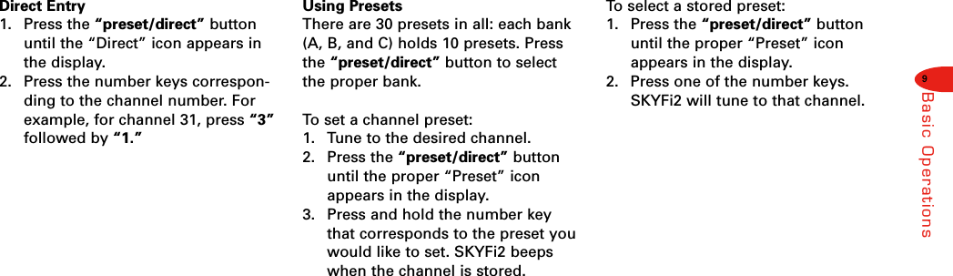 9Basic OperationsDirect Entry1. Press the “preset/direct” buttonuntil the “Direct” icon appears inthe display.2. Press the number keys correspon-ding to the channel number. Forexample, for channel 31, press “3”followed by “1.”Using PresetsThere are 30 presets in all: each bank(A, B, and C) holds 10 presets. Pressthe “preset/direct” button to selectthe proper bank.To  set a channel preset:1. Tune to the desired channel.2. Press the “preset/direct” buttonuntil the proper “Preset” iconappears in the display.3. Press and hold the number keythat corresponds to the preset youwould like to set. SKYFi2 beepswhen the channel is stored.To  select a stored preset:1. Press the “preset/direct” buttonuntil the proper “Preset” iconappears in the display.2. Press one of the number keys.SKYFi2 will tune to that channel.