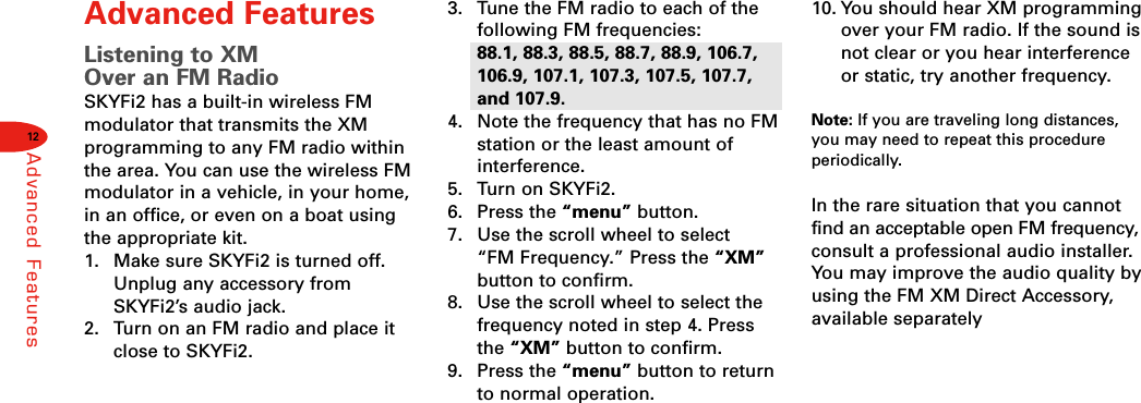 12Advanced FeaturesAdvanced FeaturesListening to XM Over an FM RadioSKYFi2 has a built-in wireless FMmodulator that transmits the XM programming to any FM radio withinthe area. You can use the wireless FMmodulator in a vehicle, in your home,in an office, or even on a boat usingthe appropriate kit.1.  Make sure SKYFi2 is turned off.Unplug any accessory fromSKYFi2’s audio jack.2.  Turn on an FM radio and place itclose to SKYFi2.3.  Tune the FM radio to each of thefollowing FM frequencies: 88.1, 88.3, 88.5, 88.7, 88.9, 106.7,106.9, 107.1, 107.3, 107.5, 107.7,and 107.9.4.  Note the frequency that has no FMstation or the least amount ofinterference.5.  Turn on SKYFi2.6. Press the “menu” button.7.  Use the scroll wheel to select “FM Frequency.” Press the “XM”button to confirm.8.  Use the scroll wheel to select thefrequency noted in step 4. Pressthe “XM” button to confirm.9. Press the “menu” button to returnto normal operation.10. You should hear XM programmingover your FM radio. If the sound isnot clear or you hear interferenceor static, try another frequency.Note: If you are traveling long distances,you may need to repeat this procedureperiodically.In the rare situation that you cannotfind an acceptable open FM frequency,consult a professional audio installer.You may improve the audio quality byusing the FM XM Direct Accessory,available separately