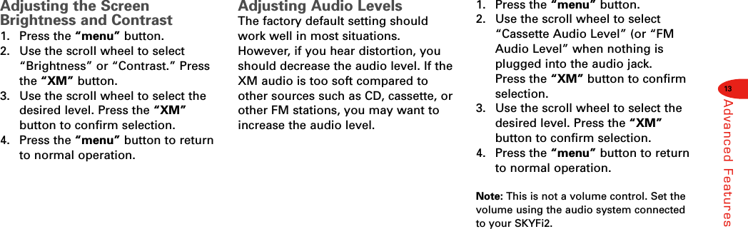 13Advanced FeaturesAdjusting the ScreenBrightness and Contrast1. Press the “menu” button.2.  Use the scroll wheel to select“Brightness” or “Contrast.” Pressthe “XM” button.3.  Use the scroll wheel to select thedesired level. Press the “XM”button to confirm selection.4. Press the “menu” button to returnto normal operation.Adjusting Audio LevelsThe factory default setting shouldwork well in most situations.However, if you hear distortion, youshould decrease the audio level. If theXM audio is too soft compared toother sources such as CD, cassette, orother FM stations, you may want toincrease the audio level.1. Press the “menu” button.2.  Use the scroll wheel to select“Cassette Audio Level” (or “FMAudio Level” when nothing isplugged into the audio jack. Press the “XM” button to confirmselection.3.  Use the scroll wheel to select thedesired level. Press the “XM”button to confirm selection.4. Press the “menu” button to returnto normal operation.Note: This is not a volume control. Set thevolume using the audio system connectedto your SKYFi2.