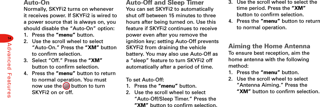 14Advanced FeaturesAuto-OnNormally, SKYFi2 turns on wheneverit receives power. If SKYFi2 is wired toa power source that is always on, youshould disable the “Auto-On” option:1. Press the “menu” button.2.  Use the scroll wheel to select“Auto-On.” Press the “XM” buttonto confirm selection.3.  Select “Off.” Press the “XM”button to confirm selection.4. Press the “menu” button to returnto normal operation. You mustnow use the      button to turnSKYFi2 on or off.Auto-Off and Sleep TimerYou can set SKYFi2 to automaticallyshut off between 15 minutes to threehours after being turned on. Use thisfeature if SKYFi2 continues to receivepower even after you remove theignition key; setting Auto-Off preventsSKYFi2 from draining the vehicle battery. You may also use Auto-Off asa “sleep” feature to turn SKYFi2 offautomatically after a period of time.To  set Auto-Off:1. Press the “menu” button.2.  Use the scroll wheel to select“Auto-Off/Sleep Timer.” Press the“XM” button to confirm selection.3.  Use the scroll wheel to select thetime period. Press the “XM”button to confirm selection.4. Press the “menu” button to returnto normal operation.Aiming the Home AntennaTo  ensure best reception, aim thehome antenna with the followingmethod:1. Press the “menu” button.2.  Use the scroll wheel to select“Antenna Aiming.” Press the“XM” button to confirm selection.