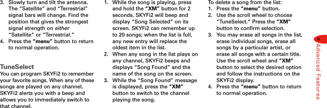 15Advanced Features3.  Slowly turn and tilt the antenna.The “Satellite” and “Terrestrial”signal bars will change. Find theposition that gives the strongestsignal strength on either“Satellite” or “Terrestrial.”4. Press the “menu” button to returnto normal operation.TuneSelectYou can program SKYFi2 to rememberyour favorite songs. When any of thesesongs are played on any channel,SKYFi2 alerts you with a beep andallows you to immediately switch tothat channel.1.  While the song is playing, pressand hold the “XM” button for 2seconds. SKYFi2 will beep and display “Song Selected” on itsscreen. SKYFi2 can remember upto 20 songs; when the list is full,any new entry will replace the oldest item in the list.2.  When any song in the list plays onany channel, SKYFi2 beeps anddisplays “Song Found” and thename of the song on the screen.3.  While the “Song Found” messageis displayed, press the “XM”button to switch to the channelplaying the song.To  delete a song from the list:1. Press the “menu” button.2.  Use the scroll wheel to choose“TuneSelect.” Press the “XM”button to confirm selection.3.  You may erase all songs in the list,erase individual songs, erase allsongs by a particular artist, orerase all songs with a certain title.Use the scroll wheel and “XM”button to select the desired optionand follow the instructions on theSKYFi2 display.4. Press the “menu” button to returnto normal operation. 