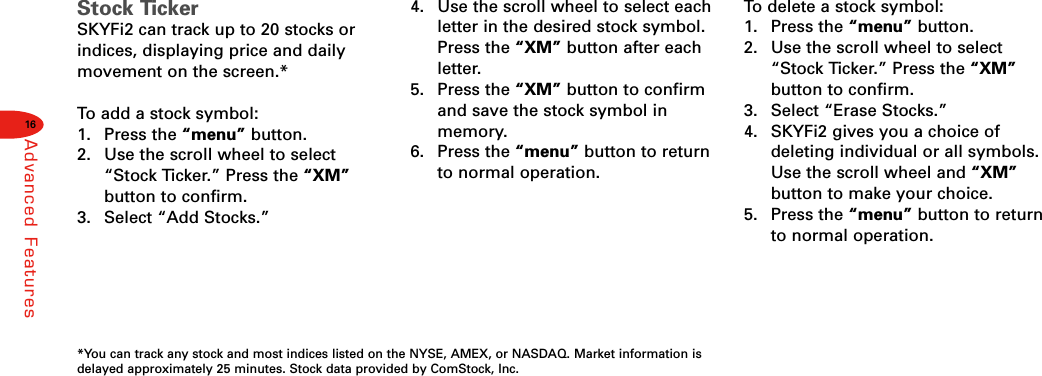 16Advanced FeaturesStock TickerSKYFi2 can track up to 20 stocks orindices, displaying price and dailymovement on the screen.*To  add a stock symbol:1. Press the “menu” button.2.  Use the scroll wheel to select“Stock Ticker.” Press the “XM”button to confirm.3.  Select “Add Stocks.”4.  Use the scroll wheel to select eachletter in the desired stock symbol.Press the “XM” button after eachletter.5. Press the “XM” button to confirmand save the stock symbol inmemory.6. Press the “menu” button to returnto normal operation.To  delete a stock symbol:1. Press the “menu” button.2.  Use the scroll wheel to select“Stock Ticker.” Press the “XM”button to confirm.3.  Select “Erase Stocks.”4.  SKYFi2 gives you a choice ofdeleting individual or all symbols.Use the scroll wheel and “XM”button to make your choice.5. Press the “menu” button to returnto normal operation.*You can track any stock and most indices listed on the NYSE, AMEX, or NASDAQ. Market information isdelayed approximately 25 minutes. Stock data provided by ComStock, Inc.