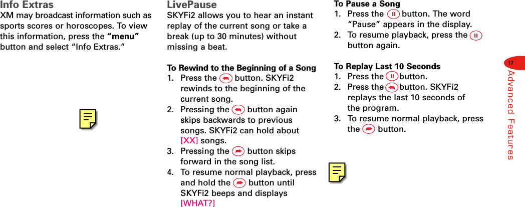 17Advanced FeaturesInfo ExtrasXM may broadcast information such assports scores or horoscopes. To viewthis information, press the “menu”button and select “Info Extras.”LivePauseSKYFi2 allows you to hear an instantreplay of the current song or take abreak (up to 30 minutes) withoutmissing a beat.To Rewind to the Beginning of a Song1.  Press the       button. SKYFi2rewinds to the beginning of thecurrent song.2.  Pressing the       button againskips backwards to previoussongs. SKYFi2 can hold about [XX] songs.3.  Pressing the       button skips forward in the song list.4.  To resume normal playback, pressand hold the       button untilSKYFi2 beeps and displays[WHAT?]To Pause a Song1.  Press the       button. The word“Pause” appears in the display.2.  To resume playback, press thebutton again.To Replay Last 10 Seconds1.  Press the      button.2. Press the      button. SKYFi2replays the last 10 seconds of the program.3. To resume normal playback, pressthe       button.