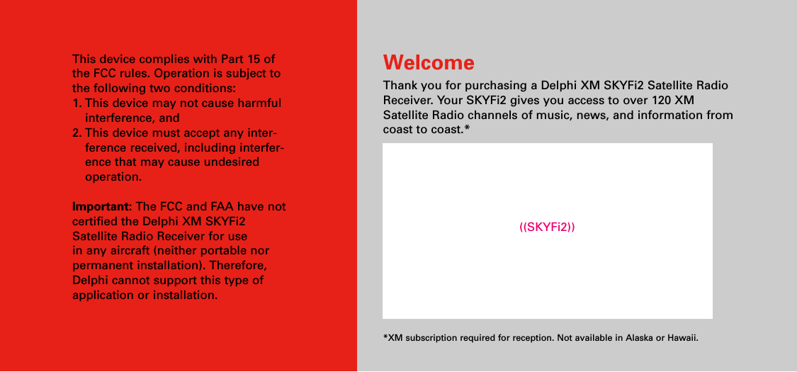 This device complies with Part 15 ofthe FCC rules. Operation is subject tothe following two conditions:1. This device may not cause harmfulinterference, and2. This device must accept any inter-ference received, including interfer-ence that may cause undesiredoperation.Important: The FCC and FAA have notcertified the Delphi XM SKYFi2Satellite Radio Receiver for use in any aircraft (neither portable norpermanent installation). Therefore,Delphi cannot support this type ofapplication or installation.WelcomeThank you for purchasing a Delphi XM SKYFi2 Satellite RadioReceiver. Your SKYFi2 gives you access to over 120 XMSatellite Radio channels of music, news, and information fromcoast to coast.**XM subscription required for reception. Not available in Alaska or Hawaii.((SKYFi2))