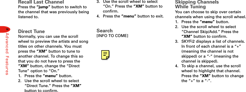 18Advanced FeaturesRecall Last ChannelPress the “jump” button to switch tothe channel that was previously beinglistened to.Direct TuneNormally, you can use the scrollwheel to preview the artists and songtitles on other channels. You mustpress the “XM” button to tune toanother channel. To change this sothat you do not have to press the“XM” button, change the “DirectTune” option to “On.”1. Press the “menu” button.2.  Use the scroll wheel to select“Direct Tune.” Press the “XM”button to confirm.3.  Use the scroll wheel to select“On.” Press the “XM” button toconfirm.4. Press the “menu” button to exit.Search[INFO TO COME]Skipping Channels While TuningYou can choose to skip over certainchannels when using the scroll wheel.1. Press the “menu” button.2.  Use the scroll wheel to select“Channel Skip/Add.” Press the“XM” button to confirm.3.  SKYFi2 displays a list of channels.In front of each channel is a “+”(meaning the channel is notskipped) or a “-“ (meaning thechannel is skipped).4.  To skip a channel, use the scrollwheel to highlight that channel.Press the “XM” button to changethe “+” to a “-”.