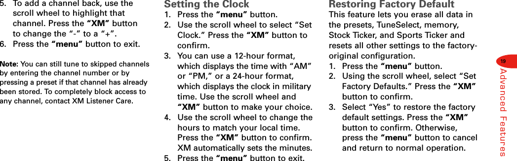 19Advanced Features5.  To add a channel back, use thescroll wheel to highlight that channel. Press the “XM” button to change the “-” to a “+”.6. Press the “menu” button to exit.Note: You can still tune to skipped channelsby entering the channel number or bypressing a preset if that channel has alreadybeen stored. To completely block access toany channel, contact XM Listener Care.Setting the Clock1. Press the “menu” button.2.  Use the scroll wheel to select “SetClock.” Press the “XM” button toconfirm.3.  You can use a 12-hour format,which displays the time with “AM”or “PM,” or a 24-hour format,which displays the clock in militarytime. Use the scroll wheel and“XM” button to make your choice.4.  Use the scroll wheel to change thehours to match your local time.Press the “XM” button to confirm.XM automatically sets the minutes.5. Press the “menu” button to exit.Restoring Factory DefaultThis feature lets you erase all data inthe presets, TuneSelect, memory,Stock Ticker, and Sports Ticker andresets all other settings to the factory-original configuration.1. Press the “menu” button.2.  Using the scroll wheel, select “SetFactory Defaults.” Press the “XM”button to confirm.3.  Select “Yes” to restore the factorydefault settings. Press the “XM”button to confirm. Otherwise,press the “menu” button to canceland return to normal operation.