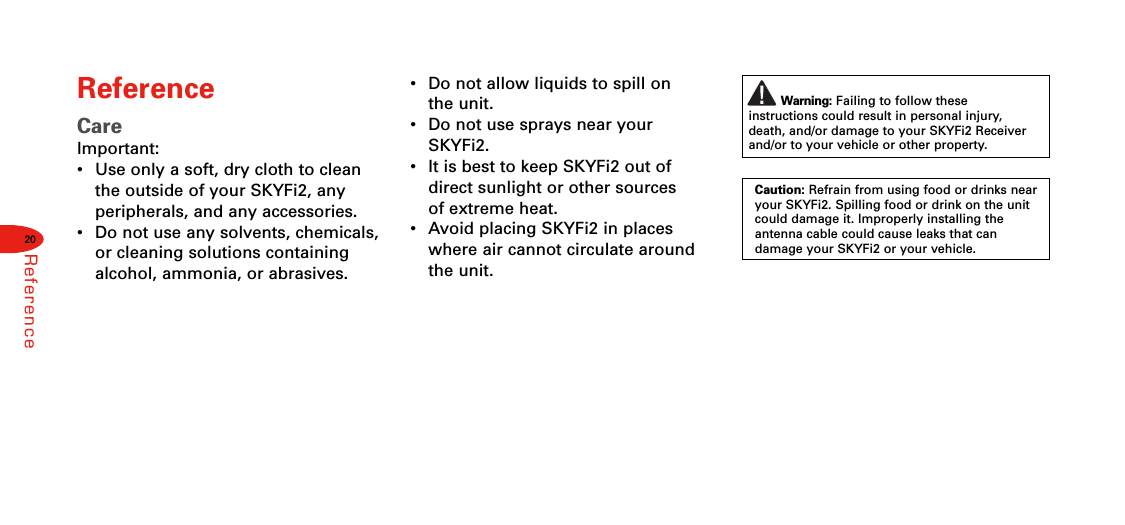 20ReferenceReferenceCareImportant:•  Use only a soft, dry cloth to cleanthe outside of your SKYFi2, anyperipherals, and any accessories.•  Do not use any solvents, chemicals,or cleaning solutions containingalcohol, ammonia, or abrasives.•  Do not allow liquids to spill on the unit.•Do not use sprays near yourSKYFi2.•  It is best to keep SKYFi2 out ofdirect sunlight or other sources of extreme heat.•Avoid placing SKYFi2 in placeswhere air cannot circulate aroundthe unit.Warning: Failing to follow these instructions could result in personal injury,death, and/or damage to your SKYFi2 Receiverand/or to your vehicle or other property.Caution: Refrain from using food or drinks nearyour SKYFi2. Spilling food or drink on the unitcould damage it. Improperly installing theantenna cable could cause leaks that can damage your SKYFi2 or your vehicle.