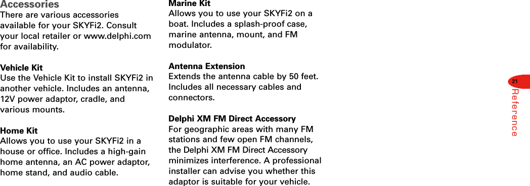 21ReferenceAccessoriesThere are various accessories available for your SKYFi2. Consultyour local retailer or www.delphi.comfor availability.Vehicle KitUse the Vehicle Kit to install SKYFi2 inanother vehicle. Includes an antenna,12V power adaptor, cradle, and various mounts.Home KitAllows you to use your SKYFi2 in ahouse or office. Includes a high-gainhome antenna, an AC power adaptor,home stand, and audio cable.Marine KitAllows you to use your SKYFi2 on aboat. Includes a splash-proof case,marine antenna, mount, and FM modulator.Antenna ExtensionExtends the antenna cable by 50 feet.Includes all necessary cables and connectors.Delphi XM FM Direct AccessoryFor geographic areas with many FMstations and few open FM channels,the Delphi XM FM Direct Accessoryminimizes interference. A professionalinstaller can advise you whether thisadaptor is suitable for your vehicle.