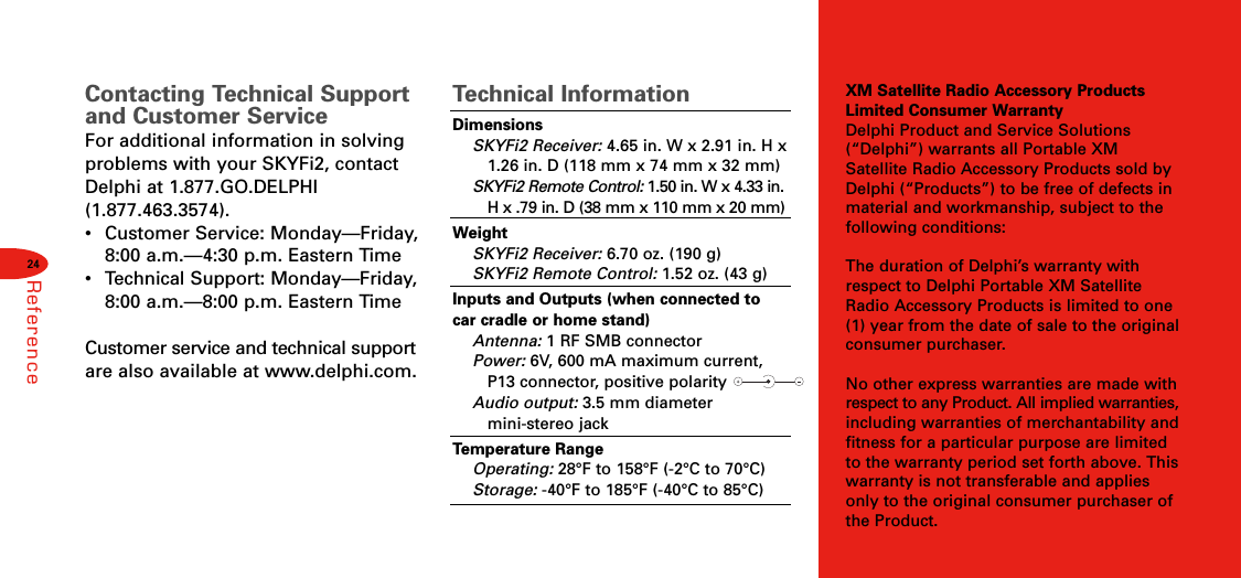 XM Satellite Radio Accessory ProductsLimited Consumer WarrantyDelphi Product and Service Solutions(“Delphi”) warrants all Portable XMSatellite Radio Accessory Products sold byDelphi (“Products”) to be free of defects inmaterial and workmanship, subject to thefollowing conditions:The duration of Delphi’s warranty withrespect to Delphi Portable XM SatelliteRadio Accessory Products is limited to one(1) year from the date of sale to the originalconsumer purchaser.No other express warranties are made withrespect to any Product. All implied warranties,including warranties of merchantability andfitness for a particular purpose are limitedto the warranty period set forth above. Thiswarranty is not transferable and appliesonly to the original consumer purchaser ofthe Product.24ReferenceContacting Technical Supportand Customer ServiceFor additional information in solvingproblems with your SKYFi2, contactDelphi at 1.877.GO.DELPHI(1.877.463.3574).•  Customer Service: Monday—Friday,8:00 a.m.—4:30 p.m. Eastern Time •Technical Support: Monday—Friday,8:00 a.m.—8:00 p.m. Eastern Time Customer service and technical supportare also available at www.delphi.com.Technical InformationDimensionsSKYFi2 Receiver: 4.65 in. W x 2.91 in. H x  1.26 in. D (118 mm x 74 mm x 32 mm)SKYFi2 Remote Control: 1.50 in. W x 4.33 in. H x .79 in. D (38 mm x 110 mm x 20 mm)WeightSKYFi2 Receiver: 6.70 oz. (190 g)SKYFi2 Remote Control: 1.52 oz. (43 g)Inputs and Outputs (when connected tocar cradle or home stand)Antenna: 1 RF SMB connectorPower: 6V, 600 mA maximum current, P13 connector, positive polarity Audio output: 3.5 mm diameter mini-stereo jackTemperature RangeOperating: 28°F to 158°F (-2°C to 70°C)Storage: -40°F to 185°F (-40°C to 85°C)