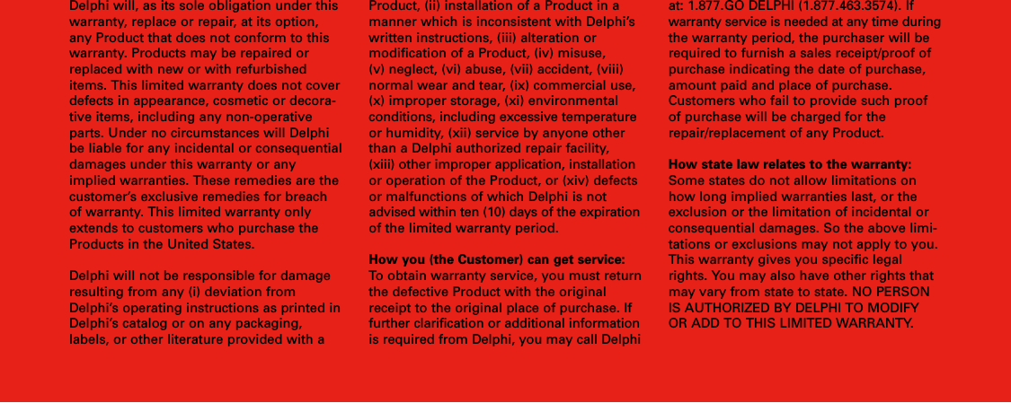 Delphi will, as its sole obligation under thiswarranty, replace or repair, at its option,any Product that does not conform to thiswarranty. Products may be repaired orreplaced with new or with refurbisheditems. This limited warranty does not coverdefects in appearance, cosmetic or decora-tive items, including any non-operativeparts. Under no circumstances will Delphibe liable for any incidental or consequentialdamages under this warranty or anyimplied warranties. These remedies are thecustomer’s exclusive remedies for breachof warranty. This limited warranty onlyextends to customers who purchase theProducts in the United States.Delphi will not be responsible for damageresulting from any (i) deviation fromDelphi’s operating instructions as printed inDelphi’s catalog or on any packaging,labels, or other literature provided with aProduct, (ii) installation of a Product in amanner which is inconsistent with Delphi’swritten instructions, (iii) alteration or modification of a Product, (iv) misuse, (v) neglect, (vi) abuse, (vii) accident, (viii)normal wear and tear, (ix) commercial use,(x) improper storage, (xi) environmentalconditions, including excessive temperatureor humidity, (xii) service by anyone otherthan a Delphi authorized repair facility,(xiii) other improper application, installationor operation of the Product, or (xiv) defectsor malfunctions of which Delphi is notadvised within ten (10) days of the expirationof the limited warranty period.How you (the Customer) can get service:To obtain warranty service, you must returnthe defective Product with the originalreceipt to the original place of purchase. Iffurther clarification or additional informationis required from Delphi, you may call Delphiat: 1.877.GO DELPHI (1.877.463.3574). Ifwarranty service is needed at any time duringthe warranty period, the purchaser will berequired to furnish a sales receipt/proof ofpurchase indicating the date of purchase,amount paid and place of purchase.Customers who fail to provide such proofof purchase will be charged for therepair/replacement of any Product.How state law relates to the warranty:Some states do not allow limitations onhow long implied warranties last, or theexclusion or the limitation of incidental orconsequential damages. So the above limi-tations or exclusions may not apply to you.This warranty gives you specific legalrights. You may also have other rights thatmay vary from state to state. NO PERSONIS AUTHORIZED BY DELPHI TO MODIFYOR ADD TO THIS LIMITED WARRANTY.