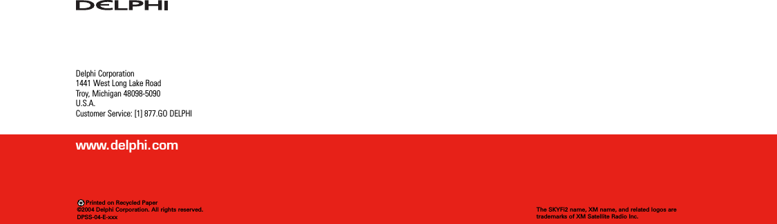 Delphi Corporation1441 West Long Lake RoadTroy, Michigan 48098-5090U.S.A.Customer Service: [1] 877.GO DELPHIwww.delphi.comPrinted on Recycled Paper©2004 Delphi Corporation. All rights reserved.DPSS-04-E-xxxThe SKYFi2 name, XM name, and related logos aretrademarks of XM Satellite Radio Inc.