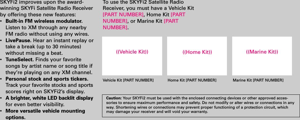 SKYFi2 improves upon the award-winning SKYFi Satellite Radio Receiverby offering these new features:•  Built-in FM wireless modulator.Listen to XM through any nearbyFM radio without using any wires.•LivePause. Hear an instant replay ortake a break (up to 30 minutes)without missing a beat.•TuneSelect. Finds your favoritesongs by artist name or song title ifthey’re playing on any XM channel.•  Personal stock and sports tickers.Track your favorite stocks and sportsscores right on SKYFi2’s display.•A brighter, white LED backlit displayfor even better visibility.•More versatile vehicle mountingoptions.To  use the SKYFi2 Satellite RadioReceiver, you must have a Vehicle Kit[PART NUMBER], Home Kit [PARTNUMBER], or Marine Kit [PART NUMBER].Caution: Your SKYFi2 must be used with the enclosed connecting devices or other approved acces-sories to ensure maximum performance and safety. Do not modify or alter wires or connections in anyway. Shortening wires or connections may prevent proper functioning of a protection circuit, whichmay damage your receiver and will void your warranty.((Vehicle Kit)) ((Home Kit)) ((Marine Kit))Vehicle Kit [PART NUMBER] Home Kit [PART NUMBER] Marine Kit [PART NUMBER]