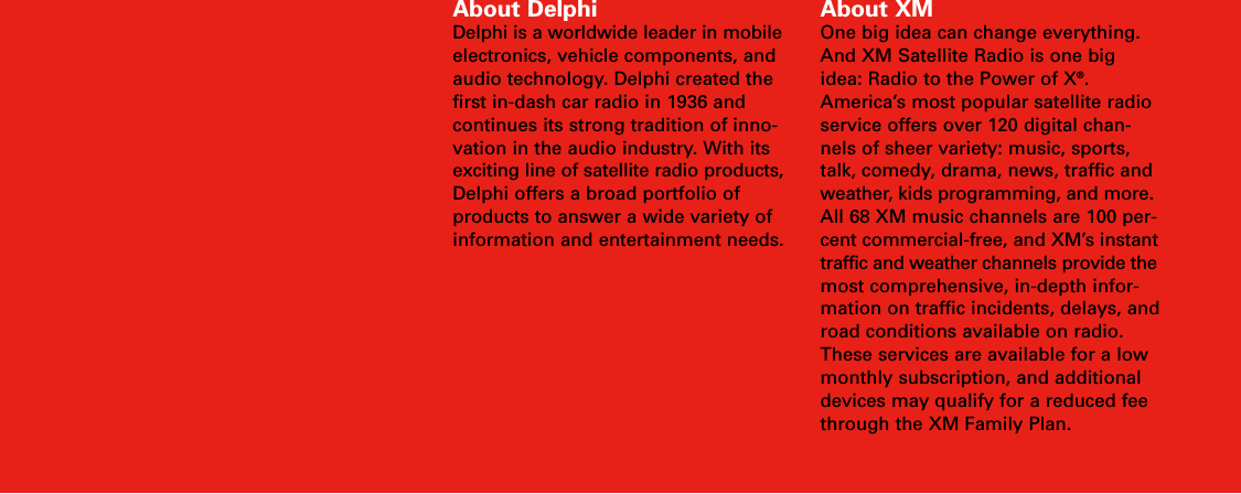 About DelphiDelphi is a worldwide leader in mobileelectronics, vehicle components, andaudio technology. Delphi created thefirst in-dash car radio in 1936 andcontinues its strong tradition of inno-vation in the audio industry. With itsexciting line of satellite radio products,Delphi offers a broad portfolio ofproducts to answer a wide variety ofinformation and entertainment needs.About XMOne big idea can change everything.And XM Satellite Radio is one bigidea: Radio to the Power of X®.America’s most popular satellite radioservice offers over 120 digital chan-nels of sheer variety: music, sports,talk, comedy, drama, news, traffic andweather, kids programming, and more.All 68 XM music channels are 100 per-cent commercial-free, and XM’s instanttraffic and weather channels provide themost comprehensive, in-depth infor-mation on traffic incidents, delays, androad conditions available on radio.These services are available for a lowmonthly subscription, and additionaldevices may qualify for a reduced feethrough the XM Family Plan.
